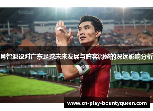 肖智退役对广东足球未来发展与阵容调整的深远影响分析 肖智退役对广东足球未来发展与阵容调整的深远影响分析