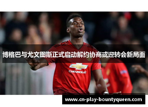 博格巴与尤文图斯正式启动解约协商或迎转会新局面 博格巴与尤文图斯正式启动解约协商或迎转会新局面