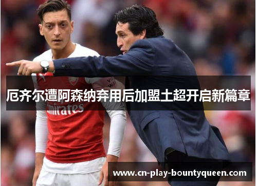 厄齐尔遭阿森纳弃用后加盟土超开启新篇章 厄齐尔遭阿森纳弃用后加盟土超开启新篇章